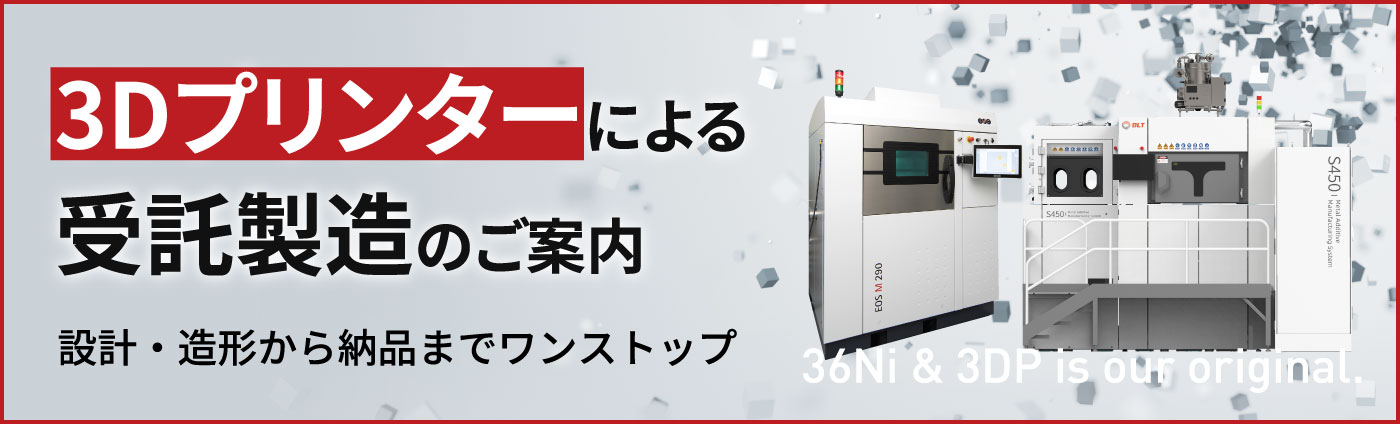 3Dプリンターによる受託製造のご案内 設計・造形から納品までワンストップ 36Ni & 3DP is our original.